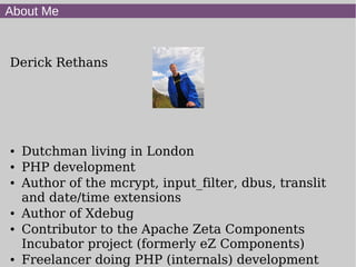 About Me
Derick Rethans
● Dutchman living in London
● PHP development
● Author of the mcrypt, input_filter, dbus, translit
and date/time extensions
● Author of Xdebug
● Contributor to the Apache Zeta Components
Incubator project (formerly eZ Components)
● Freelancer doing PHP (internals) development
 