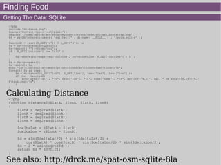 Finding Food
Getting The Data: SQLite
<?php
include 'distance.php';
header('Content-type: text/plain');
require '/home/derick/dev/zetacomponents/trunk/Base/src/ezc_bootstrap.php';
$d = ezcDbFactory::create( 'sqlite://' . dirname( __FILE__ ) . '/pois.sqlite' );
$wantedD = isset($_GET['d']) ? $_GET['d']: 1;
$q = $d->createSelectQuery();
$q->select('*')->from('poi');
if ( $_GET['cuisine'] !== 'all' )
{
$q->where($q->expr->eq('cuisine', $q->bindValue( $_GET['cuisine'] ) ) );
}
$s = $q->prepare();
$s->execute();
echo "lattlonttitletdescriptionticonSizeticonOffsetticonrn";
foreach( $s as $res) {
$e = distance2($_GET['lat'], $_GET['lon'], $res['lat'], $res['lon'] );
if ($e < $wantedD) {
echo $res['lat'], "t", $res['lon'], "t", $res['name'], "t", sprintf('%.2f', $e). " km awayt16,16t-8,-
8tpub.pngrn";
}
}
Calculating Distance
<?php
function distance2($latA, $lonA, $latB, $lonB)
{
$latA = deg2rad($latA);
$lonA = deg2rad($lonA);
$latB = deg2rad($latB);
$lonB = deg2rad($lonB);
$deltaLat = ($latA - $latB);
$deltaLon = ($lonA - $lonB);
$d = sin($deltaLat/2) * sin($deltaLat/2) +
cos($latA) * cos($latB) * sin($deltaLon/2) * sin($deltaLon/2);
$d = 2 * asin(sqrt($d));
return $d * 6371.01;
}
See also: http://drck.me/spat-osm-sqlite-8la
 
