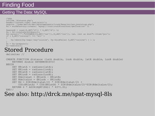 Finding Food
Getting The Data: MySQL
<?php
include 'distance.php';
header('Content-type: text/plain');
require '/home/derick/dev/zetacomponents/trunk/Base/src/ezc_bootstrap.php';
$d = ezcDbFactory::create( 'mysql://root:root@localhost/geolocation' );
$wantedD = isset($_GET['d']) ? $_GET['d']: 1;
$q = $d->createSelectQuery();
$q->select('*',"DISTANCE({$_GET['lat']},{$_GET['lon']}, lat, lon) as dist")->from('poi');
if ( $_GET['cuisine'] !== 'all' )
{
$q->where($q->expr->eq('cuisine', $q->bindValue( $_GET['cuisine'] ) ) );
}
$s = $q->prepare();
$s->execute();
Stored Procedure
delimiter //
CREATE FUNCTION distance (latA double, lonA double, latB double, LonB double)
RETURNS double DETERMINISTIC
BEGIN
SET @RlatA = radians(latA);
SET @RlonA = radians(lonA);
SET @RlatB = radians(latB);
SET @RlonB = radians(LonB);
SET @deltaLat = @RlatA - @RlatB;
SET @deltaLon = @RlonA - @RlonB;
SET @d = SIN(@deltaLat/2) * SIN(@deltaLat/2) +
COS(@RlatA) * COS(@RlatB) * SIN(@deltaLon/2)*SIN(@deltaLon/2);
RETURN 2 * ASIN(SQRT(@d)) * 6371.01;
END//
See also: http://drck.me/spat-mysql-8ls
 