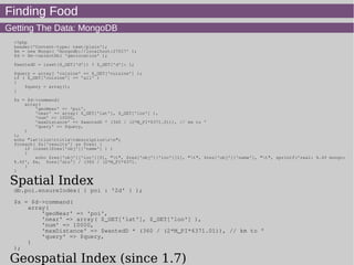 Finding Food
Getting The Data: MongoDB
<?php
header('Content-type: text/plain');
$m = new Mongo( 'mongodb://localhost:27017' );
$d = $m->selectDb( 'geolocation' );
$wantedD = isset($_GET['d']) ? $_GET['d']: 1;
$query = array( 'cuisine' => $_GET['cuisine'] );
if ( $_GET['cuisine'] == 'all' )
{
$query = array();
}
$s = $d->command(
array(
'geoNear' => 'poi',
'near' => array( $_GET['lat'], $_GET['lon'] ),
'num' => 10000,
'maxDistance' => $wantedD * (360 / (2*M_PI*6371.01)), // km to °
'query' => $query,
)
);
echo "lattlonttitletdescriptionrn";
foreach( $s['results'] as $res) {
if (isset($res['obj']['name'] ) )
{
echo $res['obj']['loc'][0], "t", $res['obj']['loc'][1], "t", $res['obj']['name'], "t", sprintf('real: %.4f mongo:
%.4f', $e, $res['dis'] / (360 / (2*M_PI*6371.
}
}
Spatial Index
db.poi.ensureIndex( { poi : '2d' } );
$s = $d->command(
array(
'geoNear' => 'poi',
'near' => array( $_GET['lat'], $_GET['lon'] ),
'num' => 10000,
'maxDistance' => $wantedD * (360 / (2*M_PI*6371.01)), // km to °
'query' => $query,
)
);
Geospatial Index (since 1.7)
 