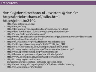 Resources
derick@derickrethans.nl - twitter: @derickr
http://derickrethans.nl/talks.html
http://joind.in/3402
● http://openstreetmap.org
● http://mapref.org
● http://dev.openlayers.org/docs/files/OpenLayers-js.html
● http://data.london.gov.uk/taxonomy/categories/transport
● http://www.flickr.com/services/api/
● http://www.ordnancesurvey.co.uk/oswebsite/gps/information/coordinatesyste
msinfo/guidecontents/index.html
● http://en.wikipedia.org/wiki/Helmert_transformation
● http://wiki.openstreetmap.org/wiki/OSTN02_for_PHP
● http://leaflet.cloudmade.com/examples/quick-start.html
● http://code.google.com/apis/maps/documentation/javascript/
● http://wiki.openstreetmap.org/wiki/Nominatim
● http://developer.yahoo.com/geo/placefinder/guide/
● http://www.geonames.org/export/web-services.html
● http://code.google.com/intl/es-
ES/apis/gears/geolocation_network_protocol.html
● http://www.mongodb.org/display/DOCS/Geospatial+Indexing
● http://en.wikipedia.org/wiki/Gpx
 