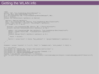 Getting the WLAN info
<?php
define( 'NM', "org.freedesktop.NetworkManager" );
$d = new Dbus( Dbus::BUS_SYSTEM, true );
$n = $d->createProxy( NM, "/org/freedesktop/NetworkManager", NM);
$wifi = array();
foreach ($n->GetDevices()->getData() as $device)
{
$device = $device->getData();
$dev = $d->createProxy( NM, $device, "org.freedesktop.DBus.Properties");
$type = $dev->Get(NM . ".Device", "DeviceType")->getData();
if ( $type == 2 ) // WI-FI
{
$wifiDev = $d->createProxy(NM, $device, NM . ".Device.Wireless");
foreach( $wifiDev->GetAccessPoints()->getData() as $ap )
{
$apDev = $d->createProxy(NM, $ap->getData(), "org.freedesktop.DBus.Properties");
$props = $apDev->GetAll(NM . ".AccessPoint")->getData();
$ssid = '';
foreach( $props['Ssid']->getData()->getData() as $n )
{
$ssid .= chr($n);
}
$wifi[] = array('ssid' => $ssid, "mac_address" => $props['HwAddress']->getData() );
}
}
}
$request = array( 'version' => '1.1.0', 'host' => 'example.com', 'wifi_towers' => $wifi );
$c = curl_init();
curl_setopt( $c, CURLOPT_URL, 'https://www.google.com/loc/json' );
curl_setopt( $c, CURLOPT_POST, 1 );
curl_setopt( $c, CURLOPT_POSTFIELDS, json_encode( $request ) );
curl_setopt( $c, CURLOPT_RETURNTRANSFER, true );
$result = json_decode( curl_exec( $c ) )->location;
echo "<a href='http://openstreetmap.org/?lat={$result->latitude}&amp;lon={$result->longitude}&amp;zoom=18'>here</a>n";
?>
 