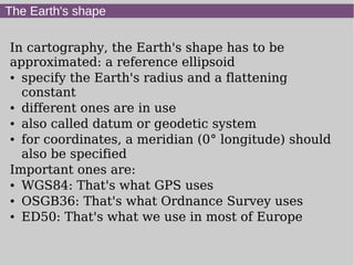 The Earth's shape
In cartography, the Earth's shape has to be
approximated: a reference ellipsoid
● specify the Earth's radius and a flattening
constant
● different ones are in use
● also called datum or geodetic system
● for coordinates, a meridian (0° longitude) should
also be specified
Important ones are:
● WGS84: That's what GPS uses
● OSGB36: That's what Ordnance Survey uses
● ED50: That's what we use in most of Europe
 