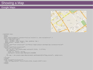Showing a Map
Google Maps
<!DOCTYPE html>
<html>
<head>
<meta name="viewport" content="initial-scale=1.0, user-scalable=no" />
<style type="text/css">
html { height: 100% }
body { height: 100%; margin: 0px; padding: 0px }
#map_canvas { height: 100% }
</style>
<script type="text/javascript" src="http://maps.google.com/maps/api/js?sensor=false">
</script>
<script type="text/javascript">
function initialize() {
var latlng = new google.maps.LatLng(51.51922, -0.12736);
var myOptions = {
zoom: 17, center: latlng,
mapTypeId: google.maps.MapTypeId.ROADMAP
};
var map = new google.maps.Map(document.getElementById("map_canvas"), myOptions);
}
</script>
</head>
<body onload="initialize()">
<div id="map_canvas" style="width:100%; height:100%"></div>
</body>
</html>
 