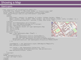 Showing a Map
OpenLayers
<?xml version="1.0" encoding="iso-8859-1"?>
<!DOCTYPE html PUBLIC "-//W3C//DTD XHTML 1.0 Transitional//EN"
"http://www.w3.org/TR/xhtml1/DTD/xhtml1-transitional.dtd">
<html xmlns="http://www.w3.org/1999/xhtml" lang="EN">
<head>
<style>
html,body { margin: 0; padding: 0; width: 1004px; height: 590px; }
#map { width: 100%; height: 100%; border: 1px solid black; float: left; z-index: -1; }
div.olControlAttribution { bottom: 0.5em; font-size: 70%; }
</style>
<script src='OpenLayers.js'></script>
<script src='osm/OpenStreetMap.js'></script>
<script type="text/javascript">
var map; //complex object of type OpenLayers.Map
var lat=51.51922
var lon=-0.12736
var zoom=17
function init() {
map = new OpenLayers.Map ("map", {
controls:[
new OpenLayers.Control.PanZoomBar(),
new OpenLayers.Control.Attribution()],
projection: new OpenLayers.Projection("EPSG:900913"),
displayProjection: new OpenLayers.Projection("EPSG:4326")
} );
layerMapnik = new OpenLayers.Layer.OSM.Mapnik("Mapnik");
map.addLayer(layerMapnik);
var lonLat = new OpenLayers.LonLat(lon, lat).
transform(map.displayProjection, map.projection);
map.setCenter(lonLat, zoom);
}
</script>
</head>
<body onload="init();">
<div id='map'></div>
</body>
</html>
 