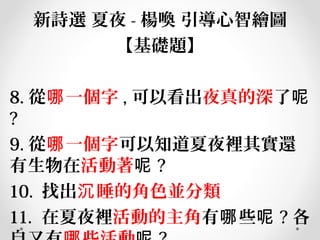 新詩選 夏夜 - 楊喚 引導心智繪圖
【基礎題】
8. 從 一個字哪 , 可以看出夜真的深了呢
?
9. 從 一個字哪 可以知道夏夜裡其實還
有生物在活動著呢 ?
10. 找出 睡的角色並分類沉
11. 在夏夜裡活動的主角有 些哪 呢 ? 各
 