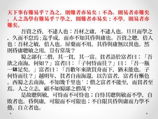 天下事有難易乎？為之，則難者亦易矣；不為，則易者亦難矣
。人之為學有難易乎？學之，則難者亦易矣；不學，則易者亦
難矣。
         吾資之昏，不逮人也：吾材之庸，不逮人也。旦旦而學之
，久而不怠焉 ; 迄乎成，而亦不知其昏與庸也。吾資之聰，倍人
也：吾材之敏，倍人也。屏棄而不用，其昏與庸無以異也。然
則昏庸聰敏之用，豈有常哉？
         蜀之鄙有二僧，其一貧，其一富。貧者語於富者曰：「吾
欲之南海，何如？」富者曰：「子何恃而往？」曰：「吾一瓶
一 足矣。」富者曰：「吾數年來欲買舟而下，猶未能也。子缽
何恃而往？」越明年，貧者自南海還，以告富者，富者有慚色
。西蜀之去南海，不知幾千里也 ' ；僧之富者不能至，而貧者至
焉。人之立志，顧不如蜀鄙之僧哉？
         是故聰與敏，可恃而不可恃也；自恃其聰與敏而不學，自
敗者也。昏與庸，可限而不可限也；不自限其昏與庸而力學不
倦，自立者也。
 