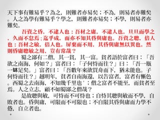 天下事有難易乎？為之，則難者亦易矣；不為，則易者亦難矣
。人之為學有難易乎？學之，則難者亦易矣；不學，則易者亦
難矣。
         吾資之昏，不逮人也：吾材之庸，不逮人也。旦旦而學之
，久而不怠焉 ; 迄乎成，而亦不知其昏與庸也。吾資之聰，倍人
也：吾材之敏，倍人也。屏棄而不用，其昏與庸無以異也。然
則昏庸聰敏之用，豈有常哉？
         蜀之鄙有二僧，其一貧，其一富。貧者語於富者曰：「吾
欲之南海，何如？」富者曰：「子何恃而往？」曰：「吾一瓶
一 足矣。」富者曰：「吾數年來欲買舟而下，猶未能也。子缽
何恃而往？」越明年，貧者自南海還，以告富者，富者有慚色
。西蜀之去南海，不知幾千里也 ' ；僧之富者不能至，而貧者至
焉。人之立志，顧不如蜀鄙之僧哉？
         是故聰與敏，可恃而不可恃也；自恃其聰與敏而不學，自
敗者也。昏與庸，可限而不可限也；不自限其昏與庸而力學不
倦，自立者也。
 