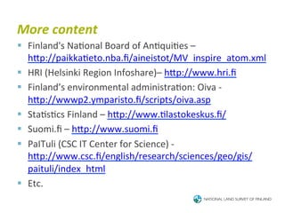More	
  content	
  
§  Finland's	
  Na6onal	
  Board	
  of	
  An6qui6es	
  –	
  
    hTp://paikka6eto.nba.ﬁ/aineistot/MV_inspire_atom.xml	
  
§  HRI	
  (Helsinki	
  Region	
  Infoshare)–	
  hTp://www.hri.ﬁ	
  
§  Finland’s	
  environmental	
  administra6on:	
  Oiva	
  -­‐	
  
    hTp://wwwp2.ymparisto.ﬁ/scripts/oiva.asp	
  
§  Sta6s6cs	
  Finland	
  –	
  hTp://www.6lastokeskus.ﬁ/	
  
§  Suomi.ﬁ	
  –	
  hTp://www.suomi.ﬁ	
  
§  PaITuli	
  (CSC	
  IT	
  Center	
  for	
  Science)	
  -­‐	
  
    hTp://www.csc.ﬁ/english/research/sciences/geo/gis/
    paituli/index_html	
  
§  Etc.	
  
 