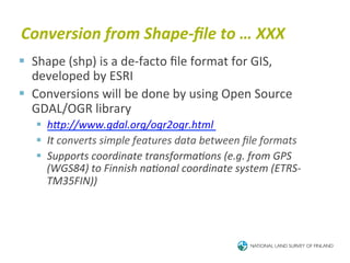 Conversion	
  from	
  Shape-­‐ﬁle	
  to	
  …	
  XXX	
  
§  Shape	
  (shp)	
  is	
  a	
  de-­‐facto	
  ﬁle	
  format	
  for	
  GIS,	
  
    developed	
  by	
  ESRI	
  
§  Conversions	
  will	
  be	
  done	
  by	
  using	
  Open	
  Source	
  
    GDAL/OGR	
  library	
  
    §  hJp://www.gdal.org/ogr2ogr.html	
  
    §  It	
  converts	
  simple	
  features	
  data	
  between	
  ﬁle	
  formats	
  
    §  Supports	
  coordinate	
  transformaBons	
  (e.g.	
  from	
  GPS	
  
        (WGS84)	
  to	
  Finnish	
  naBonal	
  coordinate	
  system	
  (ETRS-­‐
        TM35FIN))	
  
 