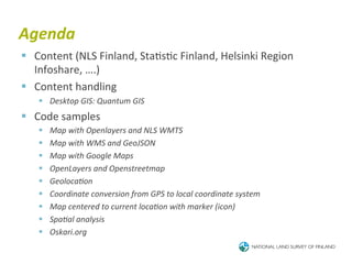 Agenda	
  
§  Content	
  (NLS	
  Finland,	
  Sta6s6c	
  Finland,	
  Helsinki	
  Region	
  
    Infoshare,	
  ….)	
  
§  Content	
  handling	
  
     §  Desktop	
  GIS:	
  Quantum	
  GIS	
  
§  Code	
  samples	
  
     §    Map	
  with	
  Openlayers	
  and	
  NLS	
  WMTS	
  
     §    Map	
  with	
  WMS	
  and	
  GeoJSON	
  
     §    Map	
  with	
  Google	
  Maps	
  
     §    OpenLayers	
  and	
  Openstreetmap	
  
     §    GeolocaBon	
  
     §    Coordinate	
  conversion	
  from	
  GPS	
  to	
  local	
  coordinate	
  system	
  
     §    Map	
  centered	
  to	
  current	
  locaBon	
  with	
  marker	
  (icon)	
  
     §    SpaBal	
  analysis	
  
     §    Oskari.org	
  
 