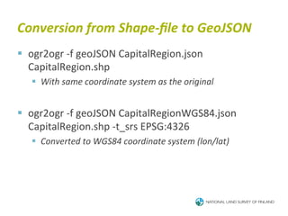 Conversion	
  from	
  Shape-­‐ﬁle	
  to	
  GeoJSON	
  
§  ogr2ogr	
  -­‐f	
  geoJSON	
  CapitalRegion.json	
  
    CapitalRegion.shp	
  
    §  With	
  same	
  coordinate	
  system	
  as	
  the	
  original	
  


§  ogr2ogr	
  -­‐f	
  geoJSON	
  CapitalRegionWGS84.json	
  
    CapitalRegion.shp	
  -­‐t_srs	
  EPSG:4326	
  
    §  Converted	
  to	
  WGS84	
  coordinate	
  system	
  (lon/lat)	
  
 