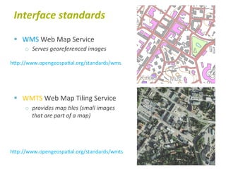 Interface	
  standards	
  

 §  WMS	
  Web	
  Map	
  Service	
  
      o  Serves	
  georeferenced	
  images	
  

hTp://www.opengeospa6al.org/standards/wms	
  




 §  WMTS	
  Web	
  Map	
  Tiling	
  Service	
  
      o  provides	
  map	
  Bles	
  (small	
  images	
  
         that	
  are	
  part	
  of	
  a	
  map)	
  




hTp://www.opengeospa6al.org/standards/wmts	
  
 