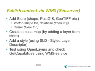 Publish	
  content	
  via	
  WMS	
  (Geoserver)	
  
§  Add Store (shape, PostGIS, GeoTIFF etc.)
  §  Vector (shape file, database (PostGIS))
  §  Raster (GeoTIFF)
§  Create a base map (by adding a layer from
    store)
§  Add a style (using SLD - Styled Layer
    Descriptor)
§  Test using OpenLayers and check
    GetCapabilities using WMS-service

                    Jari Reini
                    29.8.2012
 