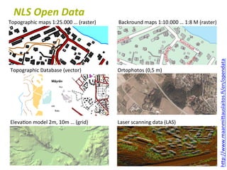 NLS	
  Open	
  Data	
  
Topographic	
  maps	
  1:25.000	
  …	
  (raster)	
  	
     Backround	
  maps	
  1:10.000	
  …	
  1:8	
  M	
  (raster)	
  
1:10.000	
  




                                                                                                                            hTp://www.maanmiTauslaitos.ﬁ/en/opendata	
  	
  
 Topographic	
  Database	
  (vector)	
                     Ortophotos	
  (0,5	
  m)	
  




 Eleva6on	
  model	
  2m,	
  10m	
  …	
  (grid)	
          Laser	
  scanning	
  data	
  (LAS)	
  
 