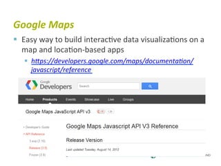 Google	
  Maps	
  
§  Easy	
  way	
  to	
  build	
  interac6ve	
  data	
  visualiza6ons	
  on	
  a	
  
    map	
  and	
  loca6on-­‐based	
  apps	
  
    §  hJps://developers.google.com/maps/documentaBon/
        javascript/reference	
  
 