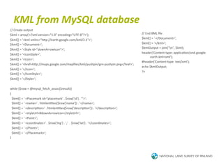 KML	
  from	
  MySQL	
  database	
  
//	
  Create	
  output	
  
$kml	
  =	
  array('<?xml	
  version="1.0"	
  encoding="UTF-­‐8"?>');	
                                                            //	
  End	
  XML	
  ﬁle	
  
$kml[]	
  =	
  '<kml	
  xmlns="hTp://earth.google.com/kml/2.1">';	
                                                                $kml[]	
  =	
  '	
  </Document>';	
  
$kml[]	
  =	
  '<Document>';	
                                                                                                     $kml[]	
  =	
  '</kml>';	
  
$kml[]	
  =	
  '<Style	
  id="downArrowIcon">';	
                                                                                  $kmlOutput	
  =	
  join("n",	
  $kml);	
  
$kml[]	
  =	
  '<IconStyle>';	
                                                                                                    header('Content-­‐type:	
  applica6on/vnd.google-­‐
                                                                                                                                            earth.kml+xml');	
  
$kml[]	
  =	
  '<Icon>';	
  
                                                                                                                                   #header('Content-­‐type:	
  text/xml');	
  
$kml[]	
  =	
  '<href>hTp://maps.google.com/mapﬁles/kml/pushpin/grn-­‐pushpin.png</href>';	
  
                                                                                                                                   echo	
  $kmlOutput;	
  
$kml[]	
  =	
  '</Icon>';	
  
                                                                                                                                   ?>	
  
$kml[]	
  =	
  '</IconStyle>';	
  
$kml[]	
  =	
  '</Style>';	
  
	
  
while	
  ($row	
  =	
  @mysql_fetch_assoc($result))	
  
{	
  
	
  	
  $kml[]	
  =	
  '	
  <Placemark	
  id="placemark'	
  .	
  $row['id']	
  .	
  '">';	
  
	
  	
  $kml[]	
  =	
  '	
  <name>'	
  .	
  htmlen66es($row['name'])	
  .	
  '</name>';	
  
	
  	
  $kml[]	
  =	
  '	
  <descrip6on>'	
  .	
  htmlen66es($row['descrip6on'])	
  .	
  '</descrip6on>';	
  
	
  	
  $kml[]	
  =	
  '	
  <styleUrl>#downArrowIcon</styleUrl>';	
  
	
  	
  $kml[]	
  =	
  '	
  <Point>';	
  
	
  	
  $kml[]	
  =	
  '	
  <coordinates>'	
  .	
  $row['lng']	
  .	
  ','	
  	
  .	
  $row['lat']	
  .	
  '</coordinates>';	
  
	
  	
  $kml[]	
  =	
  '	
  </Point>';	
  
	
  	
  $kml[]	
  =	
  '	
  </Placemark>';	
  
}	
  
 