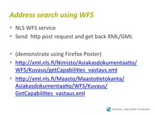Address	
  search	
  using	
  WFS	
  
§  NLS	
  WFS	
  service	
  
§  Send	
  	
  hTp	
  post	
  request	
  and	
  get	
  back	
  XML/GML	
  

§  (demonstrate	
  using	
  Firefox	
  Poster)	
  
§  hTp://xml.nls.ﬁ/Nimisto/Asiakasdokumentaa6o/
    WFS/Kuvaus/getCapabili6es_vastaus.xml	
  
§  hTp://xml.nls.ﬁ/Maasto/Maasto6etokanta/
    Asiakasdokumentaa6o/WFS/Kuvaus/
    GetCapabili6es_vastaus.xml	
  
 