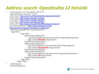 Address	
  search:	
  Opas<nsilta	
  12	
  Helsinki	
  
§    <?xml	
  version="1.0"	
  encoding="UTF-­‐8"?>	
  
      <wfs:GetFeature	
  version="1.1.0"	
  
      xmlns:oso="hTp://xml.nls.ﬁ/OsoiTeet/Osoitepiste/2011/02"	
  
      xmlns:wfs="hTp://www.opengis.net/wfs"	
  
      xmlns:gml="hTp://www.opengis.net/gml"	
  
      xmlns:ogc="hTp://www.opengis.net/ogc"	
  
      xmlns:xsi="hTp://www.w3.org/2001/XMLSchema-­‐instance"	
  
      xsi:schemaLoca6on="hTp://www.opengis.net/wfs	
  
      hTp://schemas.opengis.net/wfs/1.1.0/wfs.xsd">	
  
      	
  <wfs:Query	
  typeName="oso:Osoitenimi">	
  
      	
  	
  <ogc:Filter>	
  
      	
  	
  	
  	
  	
  	
  	
  	
  	
  	
  	
  	
  	
  	
  	
  	
  	
  	
  	
  	
  	
  	
  	
  <ogc:And>	
  
      	
  	
  	
  	
  	
  	
  	
  	
  	
  	
  	
  	
  	
  	
  	
  	
  	
  	
  	
  	
  	
  	
  	
  	
  	
  	
  	
  	
  	
  	
  	
  <ogc:PropertyIsEqualTo>	
  
      	
  	
  	
  	
  	
  	
  	
  	
  	
  	
  	
  	
  	
  	
  	
  	
  	
  	
  	
  	
  	
  	
  	
  	
  	
  	
  	
  	
  	
  	
  	
  	
  	
  	
  	
  	
  	
  	
  	
  <ogc:PropertyName>oso:kuntanimiFin</ogc:PropertyName>	
  
      	
  	
  	
  	
  	
  	
  	
  	
  	
  	
  	
  	
  	
  	
  	
  	
  	
  	
  	
  	
  	
  	
  	
  	
  	
  	
  	
  	
  	
  	
  	
  	
  	
  	
  	
  	
  	
  	
  <ogc:Literal>Helsinki</ogc:Literal>	
  
      	
  	
  	
  	
  	
  	
  	
  	
  	
  	
  	
  	
  	
  	
  	
  	
  	
  	
  	
  	
  	
  	
  	
  	
  	
  	
  	
  	
  	
  	
  	
  </ogc:PropertyIsEqualTo>	
  
      	
  	
  	
  	
  	
  	
  	
  	
  	
  	
  	
  	
  	
  	
  	
  	
  	
  	
  	
  	
  	
  	
  	
  	
  	
  	
  	
  	
  	
  	
  	
  <ogc:PropertyIsEqualTo>	
  
      	
  	
  	
  	
  	
  	
  	
  	
  	
  	
  	
  	
  	
  	
  	
  	
  	
  	
  	
  	
  	
  	
  	
  	
  	
  	
  	
  	
  	
  	
  	
  	
  	
  	
  	
  	
  	
  	
  <ogc:PropertyName>oso:katunimi</ogc:PropertyName>	
  
      	
  	
  	
  	
  	
  	
  	
  	
  	
  	
  	
  	
  	
  	
  	
  	
  	
  	
  	
  	
  	
  	
  	
  	
  	
  	
  	
  	
  	
  	
  	
  	
  	
  	
  	
  	
  	
  	
  <ogc:Literal>Opas4nsilta</ogc:Literal>	
  
      	
  	
  	
  	
  	
  	
  	
  	
  	
  	
  	
  	
  	
  	
  	
  	
  	
  	
  	
  	
  	
  	
  	
  	
  	
  	
  	
  	
  	
  	
  	
  </ogc:PropertyIsEqualTo>	
  
      	
  	
  	
  	
  	
  	
  	
  	
  	
  	
  	
  	
  	
  	
  	
  	
  	
  	
  	
  	
  	
  	
  	
  	
  	
  	
  	
  	
  	
  	
  	
  <ogc:PropertyIsEqualTo>	
  
      	
  	
  	
  	
  	
  	
  	
  	
  	
  	
  	
  	
  	
  	
  	
  	
  	
  	
  	
  	
  	
  	
  	
  	
  	
  	
  	
  	
  	
  	
  	
  	
  	
  	
  	
  	
  	
  	
  <ogc:PropertyName>oso:katunumero</ogc:PropertyName>	
  
      	
  	
  	
  	
  	
  	
  	
  	
  	
  	
  	
  	
  	
  	
  	
  	
  	
  	
  	
  	
  	
  	
  	
  	
  	
  	
  	
  	
  	
  	
  	
  	
  	
  	
  	
  	
  	
  	
  <ogc:Literal>12</ogc:Literal>	
  
      	
  	
  	
  	
  	
  	
  	
  	
  	
  	
  	
  	
  	
  	
  	
  	
  	
  	
  	
  	
  	
  	
  	
  	
  	
  	
  	
  	
  	
  	
  	
  </ogc:PropertyIsEqualTo>	
  
      	
  	
  	
  	
  	
  	
  	
  	
  	
  	
  	
  	
  	
  	
  	
  	
  	
  	
  	
  	
  	
  	
  	
  </ogc:And>	
  
      	
  	
  	
  	
  	
  	
  	
  	
  	
  	
  	
  	
  	
  	
  	
  </ogc:Filter>	
  
§    	
  </wfs:Query>	
  
      </wfs:GetFeature>	
  
 