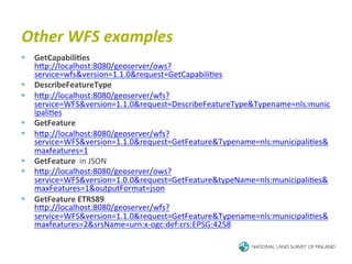 Other	
  WFS	
  examples	
  
§  GetCapabili4es	
  
    hTp://localhost:8080/geoserver/ows?
    service=wfs&version=1.1.0&request=GetCapabili6es	
  	
  
§  DescribeFeatureType	
  	
  
§  hTp://localhost:8080/geoserver/wfs?
    service=WFS&version=1.1.0&request=DescribeFeatureType&Typename=nls:munic
    ipali6es	
  	
  
§  GetFeature	
  	
  
§  hTp://localhost:8080/geoserver/wfs?
    service=WFS&version=1.1.0&request=GetFeature&Typename=nls:municipali6es&
    maxfeatures=1	
  	
  
§  GetFeature	
  	
  in	
  JSON	
  
§  hTp://localhost:8080/geoserver/ows?
    service=WFS&version=1.0.0&request=GetFeature&typeName=nls:municipali6es&
    maxFeatures=1&outputFormat=json	
  
§  GetFeature	
  ETRS89	
  
    hTp://localhost:8080/geoserver/wfs?
    service=WFS&version=1.1.0&request=GetFeature&Typename=nls:municipali6es&
    maxfeatures=2&srsName=urn:x-­‐ogc:def:crs:EPSG:4258	
  	
  
 