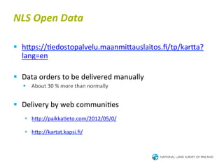 NLS	
  Open	
  Data	
  

§  hTps://6edostopalvelu.maanmiTauslaitos.ﬁ/tp/karTa?
    lang=en	
  

§  Data	
  orders	
  to	
  be	
  delivered	
  manually	
  
    §  About	
  30	
  %	
  more	
  than	
  normally	
  	
  
    	
  
§  Delivery	
  by	
  web	
  communi6es	
  
    	
  

           §  hTp://paikka6eto.com/2012/05/0/	
  	
  	
  	
  

           §  hTp://kartat.kapsi.ﬁ/	
  	
  
 