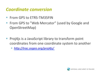 Coordinate	
  conversion	
  
§  From	
  GPS	
  to	
  ETRS-­‐TM35FIN	
  
§  From	
  GPS	
  to	
  ”Web	
  Mercator”	
  (used	
  by	
  Google	
  and	
  
    OpenStreetMap)	
  

§  Proj4js	
  is	
  a	
  JavaScript	
  library	
  to	
  transform	
  point	
  
    coordinates	
  from	
  one	
  coordinate	
  system	
  to	
  another	
  
    §  hJp://trac.osgeo.org/proj4js/	
  
 
