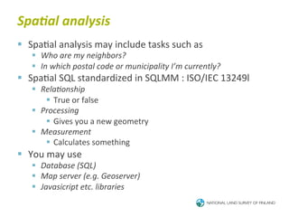 Spa<al	
  analysis	
  
§  Spa6al	
  analysis	
  may	
  include	
  tasks	
  such	
  as	
  
     §  Who	
  are	
  my	
  neighbors?	
  
     §  In	
  which	
  postal	
  code	
  or	
  municipality	
  I’m	
  currently?	
  
§  Spa6al	
  SQL	
  standardized	
  in	
  SQLMM	
  :	
  ISO/IEC	
  13249l	
  
     §  RelaBonship	
  
          §  True	
  or	
  false	
  
     §  Processing	
  
          §  Gives	
  you	
  a	
  new	
  geometry	
  
     §  Measurement	
  
          §  Calculates	
  something	
  
§  You	
  may	
  use	
  
     §  Database	
  (SQL)	
  
     §  Map	
  server	
  (e.g.	
  Geoserver)	
  
     §  Javasicript	
  etc.	
  libraries	
  
 