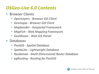 OSGeo-­‐Live	
  6.0	
  Contents	
  
§  Browser	
  Clients	
  
    §    OpenLayers	
  -­‐	
  Browser	
  GIS	
  Client	
  
    §    Geomajas	
  -­‐	
  Browser	
  GIS	
  Client	
  
    §    Mapbender	
  -­‐	
  Geoportal	
  Framework	
  
    §    MapFish	
  -­‐	
  Web	
  Mapping	
  Framework	
  
    §    GeoMoose	
  -­‐	
  Web	
  GIS	
  Portal	
  
§  Databases	
  
    §    PostGIS	
  -­‐	
  SpaBal	
  Database	
  
    §    SpaBaLite	
  -­‐	
  Lightweight	
  Database	
  
    §    Rasdaman	
  -­‐	
  MulB-­‐Dimensional	
  Raster	
  Database	
  
    §    pgRouBng	
  -­‐	
  RouBng	
  for	
  PostGIS	
  
 