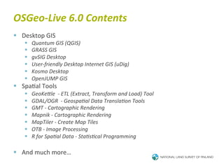 OSGeo-­‐Live	
  6.0	
  Contents	
  
§  Desktop	
  GIS	
  
     §    Quantum	
  GIS	
  (QGIS)	
  
     §    GRASS	
  GIS	
  
     §    gvSIG	
  Desktop	
  
     §    User-­‐friendly	
  Desktop	
  Internet	
  GIS	
  (uDig)	
  
     §    Kosmo	
  Desktop	
  
     §    OpenJUMP	
  GIS	
  
§  Spa6al	
  Tools	
  
     §    GeoKeJle	
  	
  -­‐	
  ETL	
  (Extract,	
  Transform	
  and	
  Load)	
  Tool	
  
     §    GDAL/OGR	
  	
  -­‐	
  GeospaBal	
  Data	
  TranslaBon	
  Tools	
  
     §    GMT	
  -­‐	
  Cartographic	
  Rendering	
  
     §    Mapnik	
  -­‐	
  Cartographic	
  Rendering	
  
     §    MapTiler	
  -­‐	
  Create	
  Map	
  Tiles	
  
     §    OTB	
  -­‐	
  Image	
  Processing	
  
     §    R	
  for	
  SpaBal	
  Data	
  -­‐	
  StaBsBcal	
  Programming	
  

§  And	
  much	
  more…	
  
 