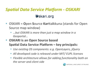 Spa<al	
  Data	
  Service	
  Pla_orm	
  -­‐	
  OSKARI	
  


§  OSKARI	
  =	
  Open	
  Source	
  KarTaikkuna	
  (stands	
  for	
  Open	
  
    Source	
  map	
  window)	
  
    §  …but	
  OSKARI	
  is	
  more	
  than	
  just	
  a	
  map	
  window	
  in	
  a	
  
        Geoportal…	
  
§  OSKARI	
  is	
  an	
  Open	
  Source	
  based	
  
   	
  Spa4al	
  Data	
  Service	
  PlaIorm	
  –	
  key	
  principals:	
  
    §  Use	
  exisBng	
  OS	
  components:	
  e.g.	
  OpenLayers,	
  jQuery	
  
    §  All	
  developed	
  code	
  is	
  released	
  under	
  MIT/	
  EUPL	
  licenses	
  
    §  Flexible	
  architecture	
  allows	
  for	
  adding	
  funcBonality	
  both	
  on	
  
        the	
  server	
  and	
  client	
  side	
  
 