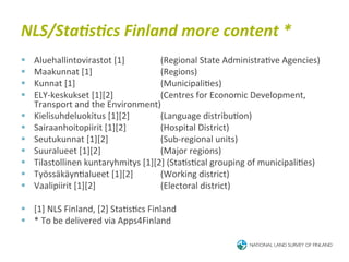 NLS/Sta<s<cs	
  Finland	
  more	
  content	
  *	
  
§    Aluehallintovirastot	
  [1]	
         	
  (Regional	
  State	
  Administra6ve	
  Agencies)	
  
§    Maakunnat	
  [1]               	
     	
  (Regions)	
  
§    Kunnat	
  [1] 	
               	
     	
  (Municipali6es)	
  
§    ELY-­‐keskukset	
  [1][2]	
   	
      	
  (Centres	
  for	
  Economic	
  Development,	
  
      Transport	
  and	
  the	
  Environment)	
  
§    Kielisuhdeluokitus	
  [1][2]          	
  (Language	
  distribu6on)	
  
§    Sairaanhoitopiirit	
  [1][2]          	
  (Hospital	
  District)	
  
§    Seutukunnat	
  [1][2]          	
     	
  (Sub-­‐regional	
  units)	
  
§    Suuralueet	
  [1][2]	
         	
     	
  (Major	
  regions)	
  
§    Tilastollinen	
  kuntaryhmitys	
  [1][2]	
  (Sta6s6cal	
  grouping	
  of	
  municipali6es)	
  
§    Työssäkäyn6alueet	
  [1][2]           	
  (Working	
  district)	
  
§    Vaalipiirit	
  [1][2]          	
     	
  (Electoral	
  district)	
  

§  [1]	
  NLS	
  Finland,	
  [2]	
  Sta6s6cs	
  Finland	
  
§  *	
  To	
  be	
  delivered	
  via	
  Apps4Finland	
  
 