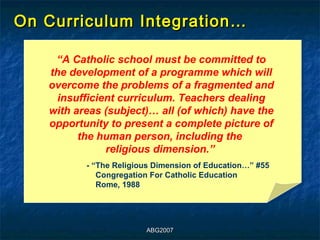 On Curriculum Integration…

    “A Catholic school must be committed to
   the development of a programme which will
   overcome the problems of a fragmented and
     insufficient curriculum. Teachers dealing
   with areas (subject)… all (of which) have the
   opportunity to present a complete picture of
         the human person, including the
               religious dimension.”
          - “The Religious Dimension of Education…” #55
             Congregation For Catholic Education
             Rome, 1988




                        ABG2007
 