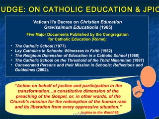 JUDGE: ON CATHOLIC EDUCATION & JPIC
                Vatican II's Decree on Christian Education
                     Gravissimum Educationis (1965)
             Five Major Documents Published by the Congregation
                        for Catholic Education (Rome):
   •   The Catholic School (1977)
   •   Lay Catholics in Schools: Witnesses to Faith (1982)
   •   The Religious Dimension of Education in a Catholic School (1988)
   •   The Catholic School on the Threshold of the Third Millennium (1997)
   •   Consecrated Persons and their Mission in Schools: Reflections and
       Guidelines (2002).



    “Action on behalf of justice and participation in the
      transformation…a constitutive dimension of the
     preaching of the Gospel, or, in other words, of the
  Church's mission for the redemption of the human race
    and its liberation from every oppressive situation.”
                                       - Justice in the World #5
                                     ABG2007
 