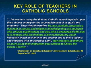 KEY ROLE OF TEACHERS IN
         CATHOLIC SCHOOLS
“…let teachers recognize that the Catholic school depends upon
them almost entirely for the accomplishment of its goals and
programs. They should therefore be very carefully prepared so
that both in secular and religious knowledge they are equipped
with suitable qualifications and also with a pedagogical skill that
is in keeping with the findings of the contemporary world.
Intimately linked in charity to one another and to their students
and endowed with an apostolic spirit, may teachers by their life
as much as by their instruction bear witness to Christ, the
unique Teacher.”
       - “Declaration on Christian Education” (Gravissimum Educationis) #8
         Pope Paul VI, 1965




                                ABG2007
 