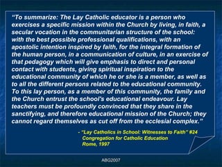 “To summarize: The Lay Catholic educator is a person who
exercises a specific mission within the Church by living, in faith, a
secular vocation in the communitarian structure of the school:
with the best possible professional qualifications, with an
apostolic intention inspired by faith, for the integral formation of
the human person, in a communication of culture, in an exercise of
that pedagogy which will give emphasis to direct and personal
contact with students, giving spiritual inspiration to the
educational community of which he or she is a member, as well as
to all the different persons related to the educational community.
To this lay person, as a member of this community, the family and
the Church entrust the school's educational endeavour. Lay
teachers must be profoundly convinced that they share in the
sanctifying, and therefore educational mission of the Church; they
cannot regard themselves as cut off from the ecclesial complex.”
                       - “Lay Catholics in School: Witnesses to Faith” #24
                         Congregation for Catholic Education
                         Rome, 1997


                                 ABG2007
 