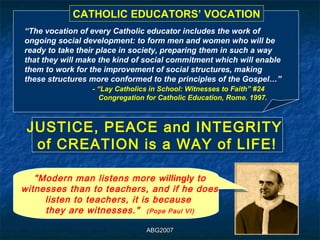CATHOLIC EDUCATORS’ VOCATION
“The vocation of every Catholic educator includes the work of
ongoing social development: to form men and women who will be
ready to take their place in society, preparing them in such a way
that they will make the kind of social commitment which will enable
them to work for the improvement of social structures, making
these structures more conformed to the principles of the Gospel…”
                 - “Lay Catholics in School: Witnesses to Faith” #24
                   Congregation for Catholic Education, Rome. 1997.



 JUSTICE, PEACE and INTEGRITY
 JUSTICE, PEACE and INTEGRITY
  of CREATION is a WAY of LIFE!
  of CREATION is a WAY of LIFE!

   "Modern man listens more willingly to
witnesses than to teachers, and if he does
     listen to teachers, it is because
     they are witnesses." (Pope Paul VI)

                                ABG2007
 