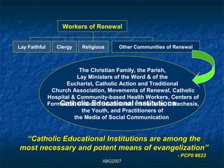 Workers of Renewal


Lay Faithful      Clergy    Religious     Other Communities of Renewal



                           The Christian Family, the Parish,
                          Lay Ministers of the Word & of the
                      Eucharist, Catholic Action and Traditional
                Church Association, Movements of Renewal, Catholic
               Hospital & Community-based Health Workers, Centers of
                   Catholic Educational Institutions
               Formation, Catholic Educational Institutions, Catechesis,
                            the Youth, and Practitioners of
                         the Media of Social Communication


 “Catholic Educational Institutions are among the
most necessary and potent means of evangelization”
                                                                - PCPII #623
                                    ABG2007
 