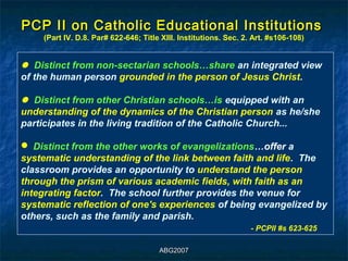 PCP II on Catholic Educational Institutions
    (Part IV. D.8. Par# 622-646; Title XIII. Institutions. Sec. 2. Art. #s106-108)


 Distinct from non-sectarian schools…share an integrated view
 Distinct from non-sectarian schools…share an integrated view
of the human person grounded in the person of Jesus Christ.
of the human person grounded in the person of Jesus Christ.

 Distinct from other Christian schools…is equipped with an
 Distinct from other Christian schools…is equipped with an
understanding of the dynamics of the Christian person as he/she
understanding of the dynamics of the Christian person as he/she
participates in the living tradition of the Catholic Church...
participates in the living tradition of the Catholic Church...

 Distinct from the other works of evangelizations…offer a
  Distinct from the other works of evangelizations…offer a
systematic understanding of the link between faith and life. The
 systematic understanding of the link between faith and life. The
classroom provides an opportunity to understand the person
 classroom provides an opportunity to understand the person
through the prism of various academic fields, with faith as an
 through the prism of various academic fields, with faith as an
integrating factor. The school further provides the venue for
 integrating factor. The school further provides the venue for
systematic reflection of one's experiences of being evangelized by
 systematic reflection of one's experiences of being evangelized by
others, such as the family and parish.
 others, such as the family and parish.
                                                                  - -PCPII #s 623-625
                                                                      PCPII #s 623-625

                                      ABG2007
 