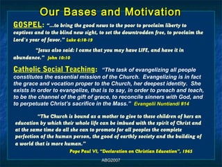 Our Bases and Motivation
GOSPEL: “…to bring the good news to the poor to proclaim liberty to
captives and to the blind new sight, to set the downtrodden free, to proclaim the
Lord's year of favor.” Luke 4:18-19
       “Jesus also said: I came that you may have LIFE, and have it in
abundance.” John 10:10

Catholic Social Teaching:           “The task of evangelizing all people
constitutes the essential mission of the Church. Evangelizing is in fact
the grace and vocation proper to the Church, her deepest identity. She
exists in order to evangelize, that is to say, in order to preach and teach,
to be the channel of the gift of grace, to reconcile sinners with God, and
to perpetuate Christ’s sacrifice in the Mass.” Evangelii Nuntiandi #14

         “The Church is bound as a mother to give to these children of hers an
education by which their whole life can be imbued with the spirit of Christ and
at the same time do all she can to promote for all peoples the complete
perfection of the human person, the good of earthly society and the building of
a world that is more human.”
                        Pope Paul VI, “Declaration on Christian Education”, 1965
                                      ABG2007
 
