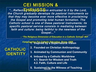 CEI MISSION &
           THRUSTS
  “…Reflecting on the mission entrusted to it by the Lord,
 the Church gradually develops its pastoral instruments so
  that they may become ever more effective in proclaiming
    the Gospel and promoting total human formation. The
   Catholic school is one of these pastoral instruments; its
   specific pastoral service consists in mediating between
    faith and culture: being faithful to the newness of the
                           Gospel…”
          – “The Religious Dimension of Education in a Catholic School” #31

           Congregation For Catholic Education, Rome. 1988
                   1. Inspired by a Supernatural Vision
                   2. Founded on Christian Anthropology
CATHOLIC
                   3. Animated by Communion and Community
 IDENTITY
                   4. Imbued by a Catholic Worldview
                      4.1. Search for Wisdom and Truth
                      4.2. Faith, Culture and Life
                   5. Sustained by the Witness of Teaching
                             ABG2007
 