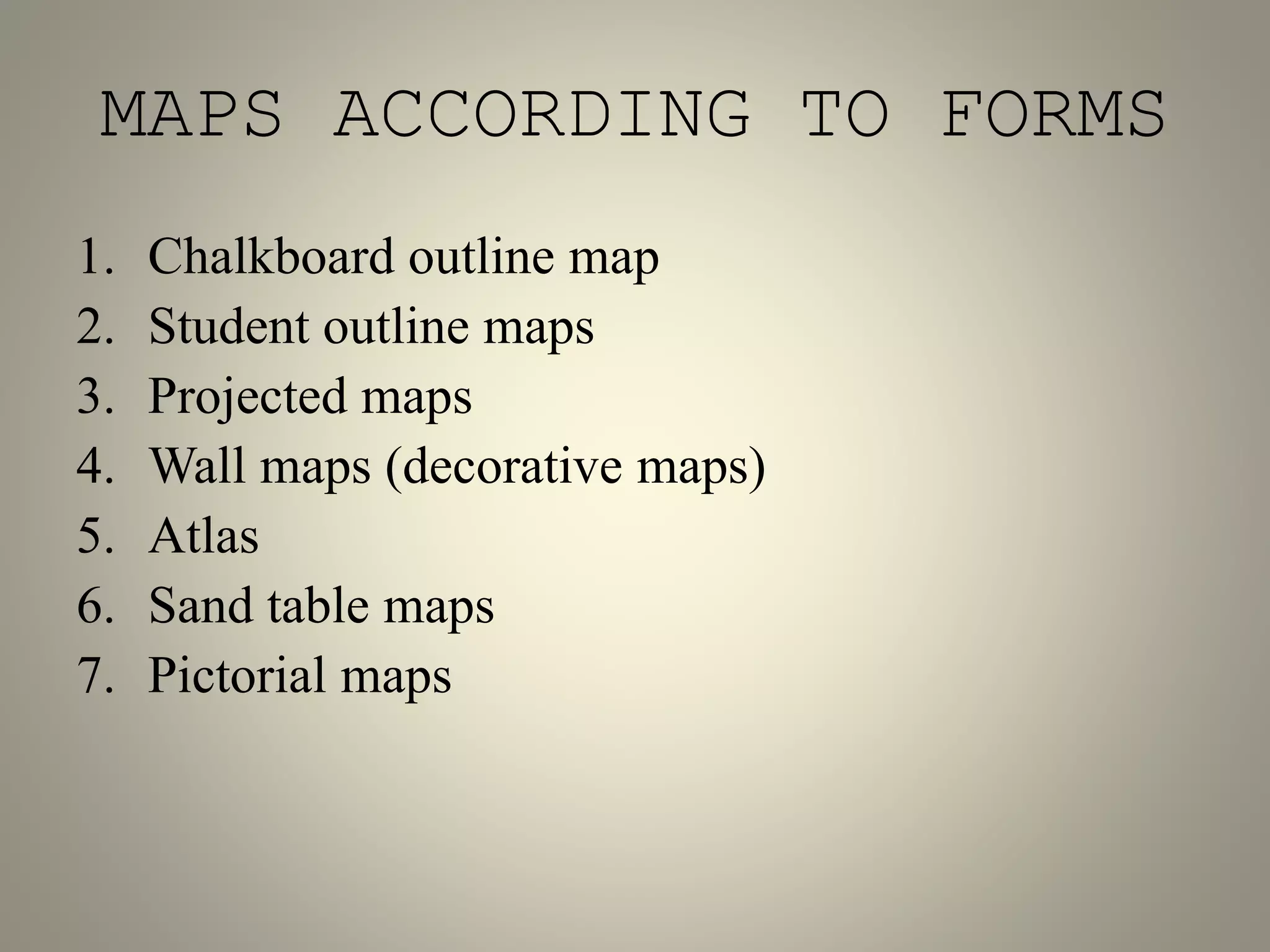 MAPS ACCORDING TO FORMS 
1. Chalkboard outline map 
2. Student outline maps 
3. Projected maps 
4. Wall maps (decorative maps) 
5. Atlas 
6. Sand table maps 
7. Pictorial maps 
 