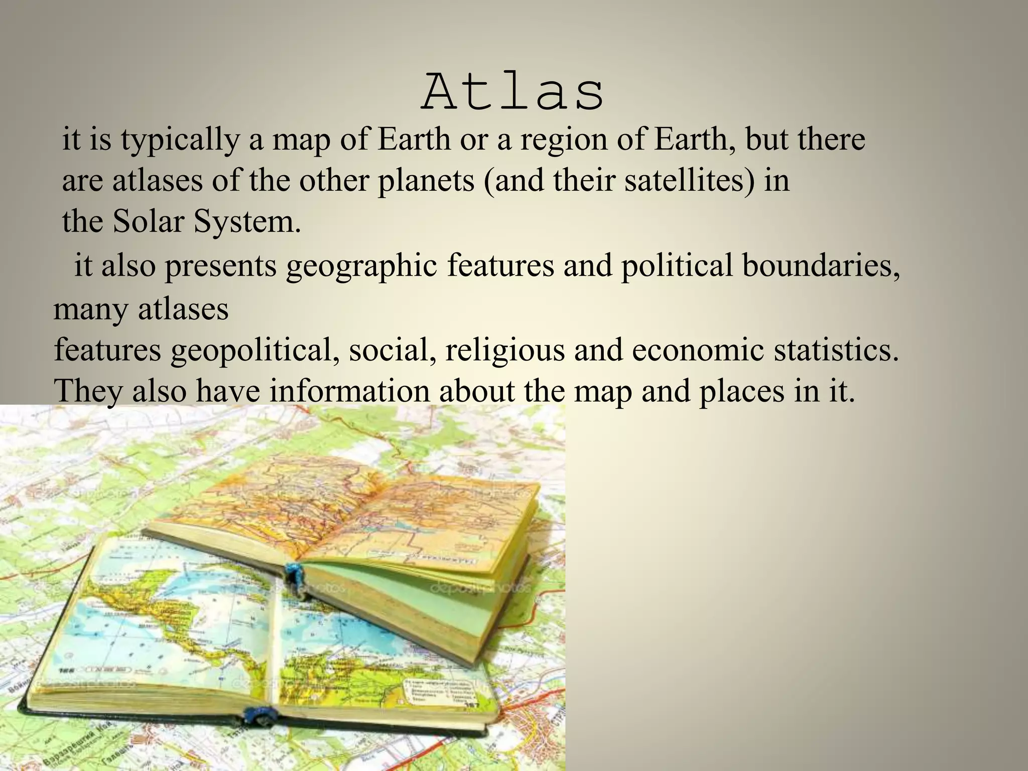 Atlas 
it is typically a map of Earth or a region of Earth, but there 
are atlases of the other planets (and their satellites) in 
the Solar System. 
it also presents geographic features and political boundaries, 
many atlases 
features geopolitical, social, religious and economic statistics. 
They also have information about the map and places in it. 
 