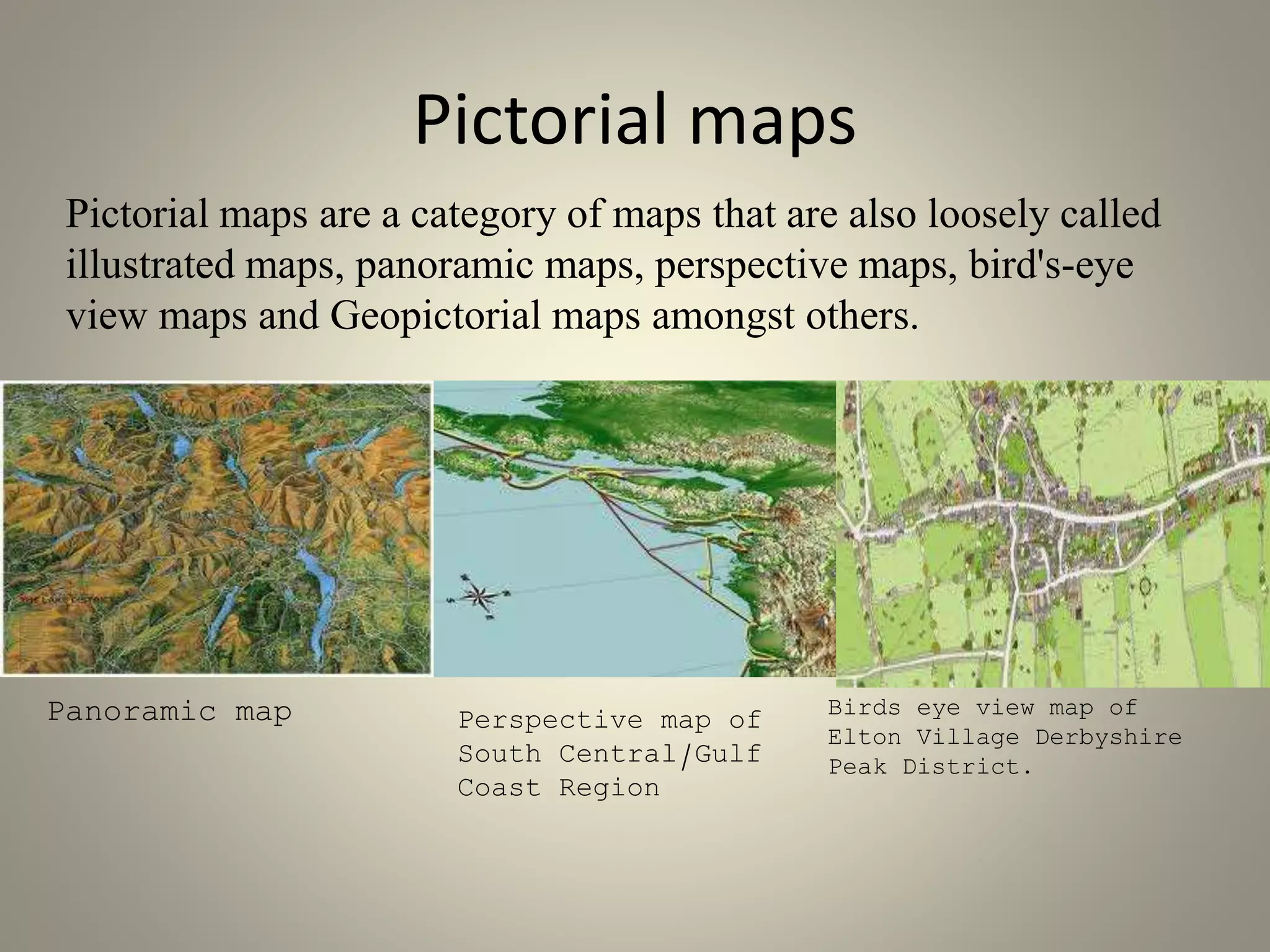 Pictorial maps 
Pictorial maps are a category of maps that are also loosely called 
illustrated maps, panoramic maps, perspective maps, bird's-eye 
view maps and Geopictorial maps amongst others. 
Panoramic map Perspective map of 
South Central/Gulf 
Coast Region 
Birds eye view map of 
Elton Village Derbyshire 
Peak District. 
 