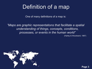 Page 3
Definition of a map
One of many definitions of a map is:
”Maps are graphic representations that facilitate a spatial
understanding of things, concepts, conditions,
processes, or events in the human world”
(Harley & Woodward, 1987)
 
