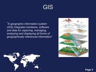 Page 5
GIS
”A geographic information system
(GIS) integrates hardware, software
and data for capturing, managing,
analyzing and displaying all forms of
geographically referenced information”
 