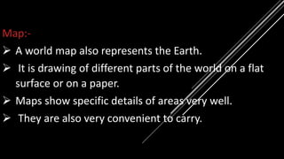 Map:-
 A world map also represents the Earth.
 It is drawing of different parts of the world on a flat
surface or on a paper.
 Maps show specific details of areas very well.
 They are also very convenient to carry.
 