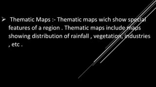  Thematic Maps :- Thematic maps wich show special
features of a region . Thematic maps include maps
showing distribution of rainfall , vegetation, industries
, etc .
 