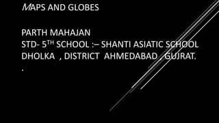 MAPS AND GLOBES
PARTH MAHAJAN
STD- 5TH SCHOOL :– SHANTI ASIATIC SCHOOL
DHOLKA , DISTRICT AHMEDABAD , GUJRAT.
.
 