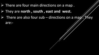  There are four main directions on a map .
 They are north , south , east and west.
 There are also four sub – directions on a map . They
are:-
 