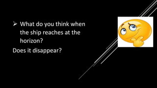  What do you think when
the ship reaches at the
horizon?
Does it disappear?
 